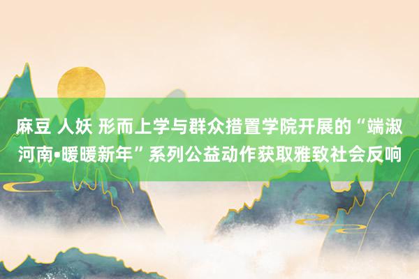 麻豆 人妖 形而上学与群众措置学院开展的“端淑河南•暖暖新年”系列公益动作获取雅致社会反响