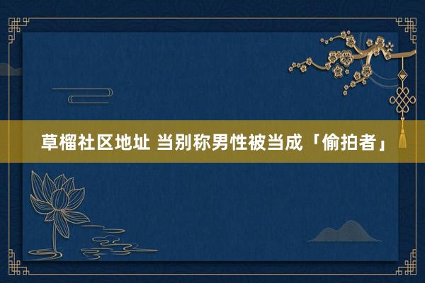 草榴社区地址 当别称男性被当成「偷拍者」