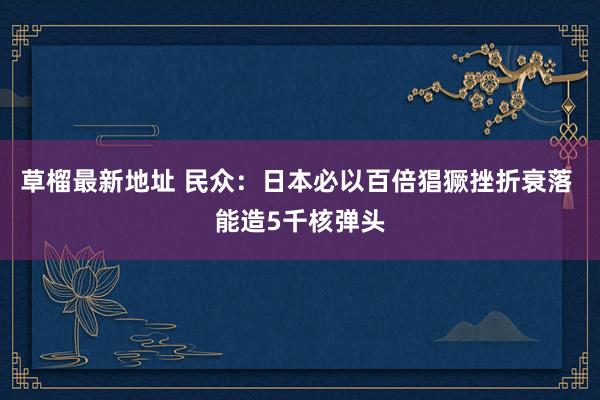 草榴最新地址 民众：日本必以百倍猖獗挫折衰落 能造5千核弹头