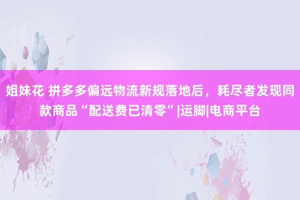 姐妹花 拼多多偏远物流新规落地后，耗尽者发现同款商品“配送费已清零”|运脚|电商平台